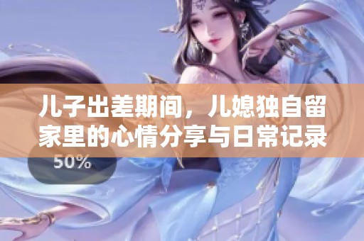 兒子出差期間，兒媳獨(dú)自留家里的心情分享與日常記錄