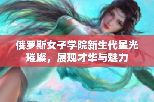俄羅斯女子學院新生代星光璀璨，展現(xiàn)才華與魅力