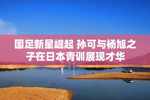 國足新星崛起 孫可與楊旭之子在日本青訓展現(xiàn)才華