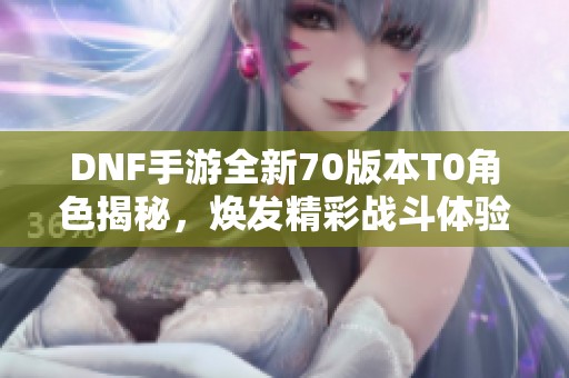 DNF手游全新70版本T0角色揭秘，煥發(fā)精彩戰(zhàn)斗體驗(yàn)