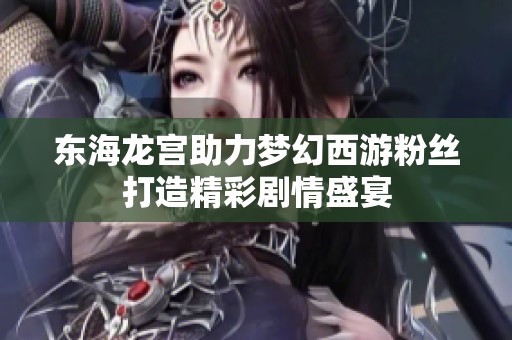 東海龍宮助力夢(mèng)幻西游粉絲打造精彩劇情盛宴