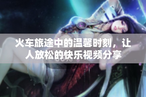 火車(chē)旅途中的溫馨時(shí)刻，讓人放松的快樂(lè)視頻分享