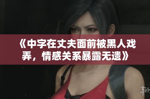 《中字在丈夫面前被黑人戲弄，情感關(guān)系暴露無遺》