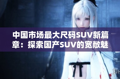 中國(guó)市場(chǎng)最大尺碼SUV新篇章：探索國(guó)產(chǎn)SUV的寬敞魅力