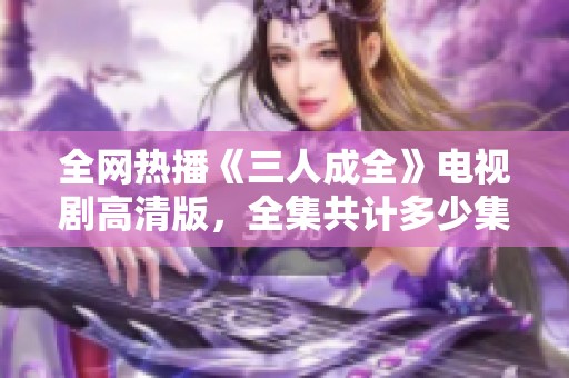 全網(wǎng)熱播《三人成全》電視劇高清版，全集共計多少集揭秘