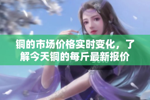銅的市場(chǎng)價(jià)格實(shí)時(shí)變化,了解今天銅的每斤最新報(bào)價(jià) 銅的市場(chǎng)價(jià)格實(shí)時(shí)變化,了解今天銅的每斤最新報(bào)價(jià)