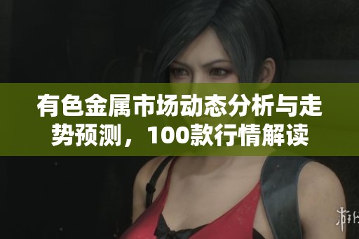 有色金屬市場(chǎng)動(dòng)態(tài)分析與走勢(shì)預(yù)測(cè)，100款行情解讀