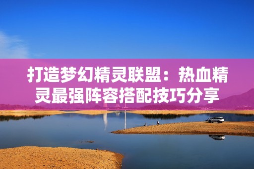打造夢(mèng)幻精靈聯(lián)盟：熱血精靈最強(qiáng)陣容搭配技巧分享