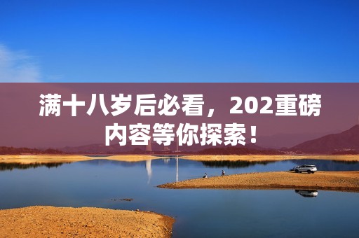滿十八歲后必看，202重磅內(nèi)容等你探索<div   id=