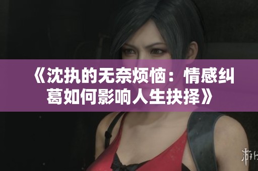 《沈執(zhí)的無(wú)奈煩惱：情感糾葛如何影響人生抉擇》