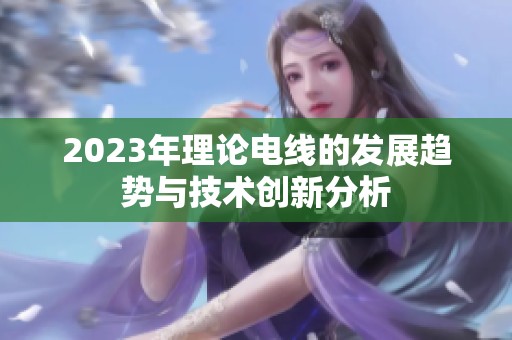 2023年理論電線的發(fā)展趨勢(shì)與技術(shù)創(chuàng)新分析
