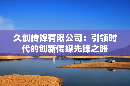 久創(chuàng)傳媒有限公司：引領(lǐng)時(shí)代的創(chuàng)新傳媒先鋒之路