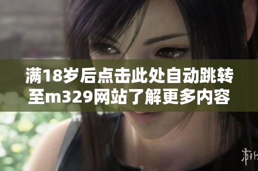 滿(mǎn)18歲后點(diǎn)擊此處自動(dòng)跳轉(zhuǎn)至m329網(wǎng)站了解更多內(nèi)容