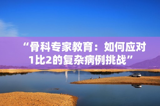 “骨科專家教育：如何應(yīng)對(duì)1比2的復(fù)雜病例挑戰(zhàn)”