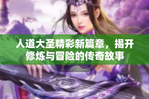 人道大圣精彩新篇章，揭開修煉與冒險(xiǎn)的傳奇故事