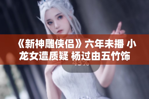 《新神雕俠侶》六年未播 小龍女遭質(zhì)疑 楊過由五竹飾演引發(fā)熱議