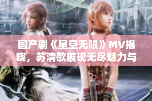 國產(chǎn)劇《星空無限》MV揭曉，蘇清歌展現(xiàn)無盡魅力與情感