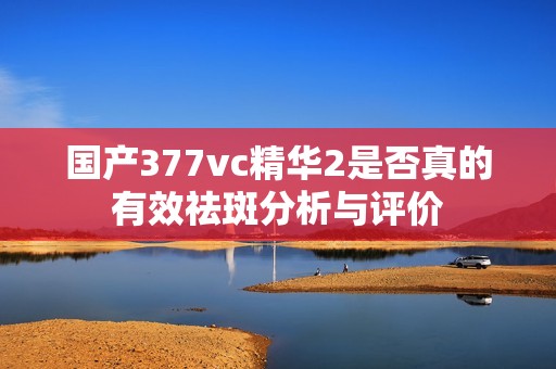 國產(chǎn)377vc精華2是否真的有效祛斑分析與評價