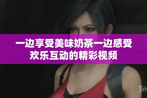 一邊享受美味奶茶一邊感受歡樂互動的精彩視頻
