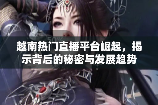 越南熱門直播平臺(tái)崛起，揭示背后的秘密與發(fā)展趨勢(shì)