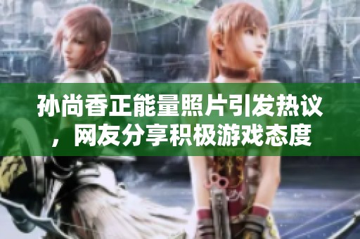 孫尚香正能量照片引發(fā)熱議，網(wǎng)友分享積極游戲態(tài)度
