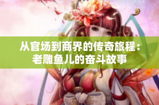 從官場到商界的傳奇旅程：老雕魚兒的奮斗故事