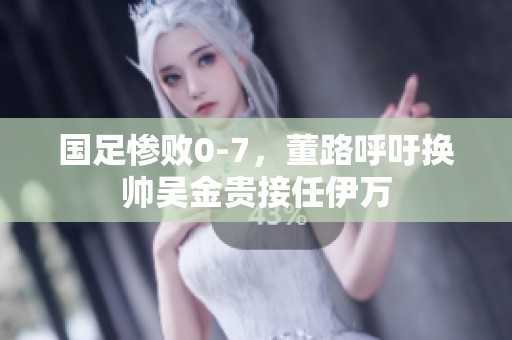 國足慘敗0-7，董路呼吁換帥吳金貴接任伊萬