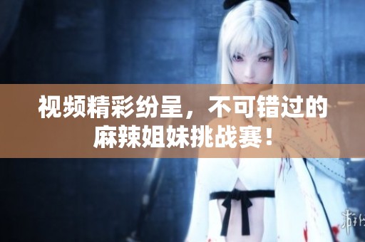 視頻精彩紛呈，不可錯過的麻辣姐妹挑戰(zhàn)賽！