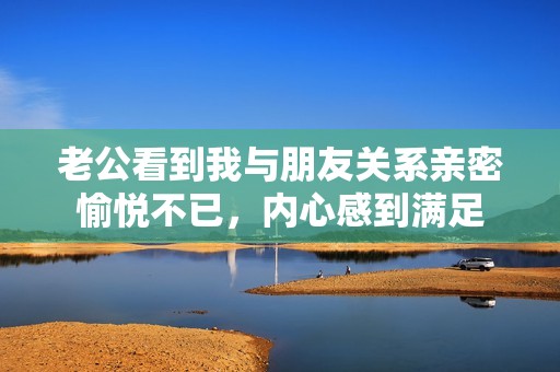 老公看到我與朋友關(guān)系親密愉悅不已<div   id=