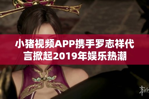 小豬視頻APP攜手羅志祥代言掀起2019年娛樂熱潮