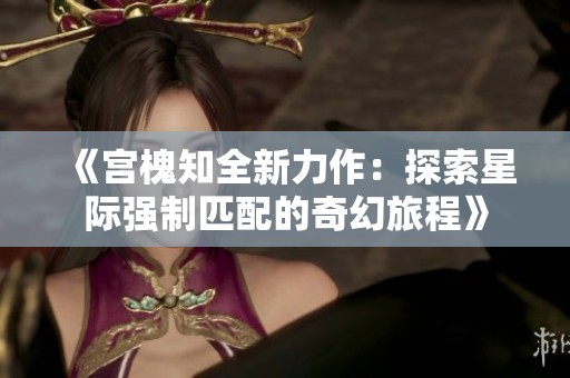《宮槐知全新力作：探索星際強(qiáng)制匹配的奇幻旅程》