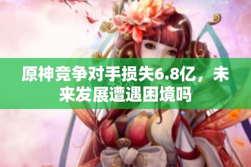 原神競爭對手損失6.8億，未來發(fā)展遭遇困境嗎