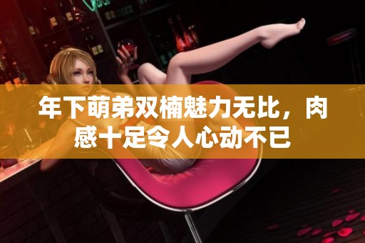 年下萌弟雙楠魅力無比，肉感十足令人心動不已