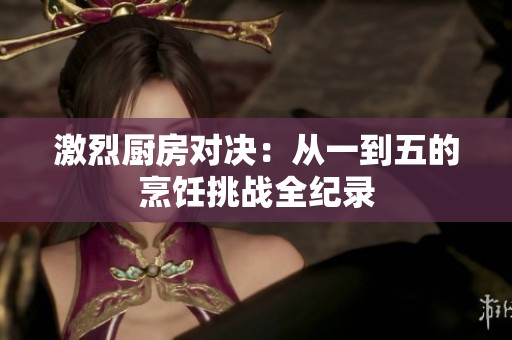 激烈廚房對決：從一到五的烹飪挑戰(zhàn)全紀錄