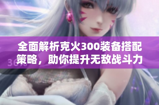 全面解析克火300裝備搭配策略，助你提升無敵戰(zhàn)斗力
