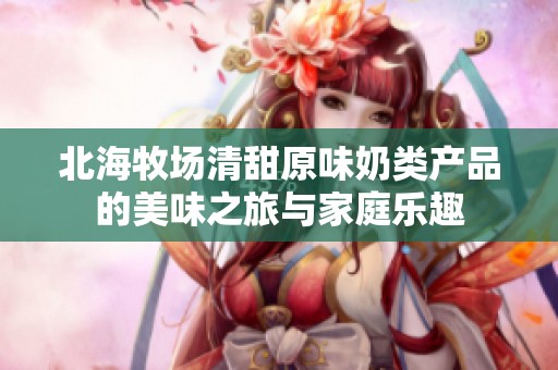 北海牧場清甜原味奶類產品的美味之旅與家庭樂趣