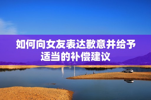 如何向女友表達歉意并給予適當(dāng)?shù)难a償建議
