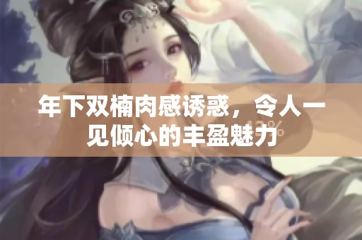 年下雙楠肉感誘惑，令人一見傾心的豐盈魅力