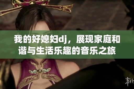 我的好媳婦dj，展現(xiàn)家庭和諧與生活樂趣的音樂之旅