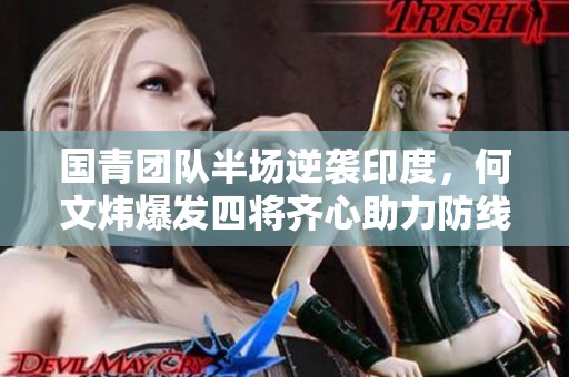 國(guó)青團(tuán)隊(duì)半場(chǎng)逆襲印度,何文煒爆發(fā)四將齊心助力防線堅(jiān)固 國(guó)青團(tuán)隊(duì)半場(chǎng)逆襲印度,何文煒爆發(fā)四將齊心助力防線堅(jiān)固