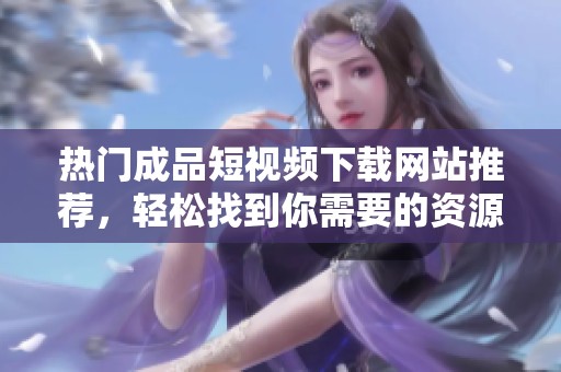 熱門成品短視頻下載網(wǎng)站推薦，輕松找到你需要的資源