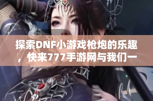 探索DNF小游戲槍炮的樂趣，快來777手游網(wǎng)與我們一起分享體驗！