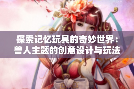探索記憶玩具的奇妙世界：獸人主題的創(chuàng)意設計與玩法