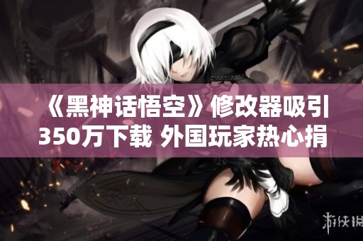 《黑神話(huà)悟空》修改器吸引350萬(wàn)下載 外國(guó)玩家熱心捐款