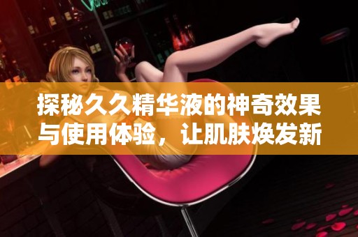探秘久久精華液的神奇效果與使用體驗(yàn)，讓肌膚煥發(fā)新生