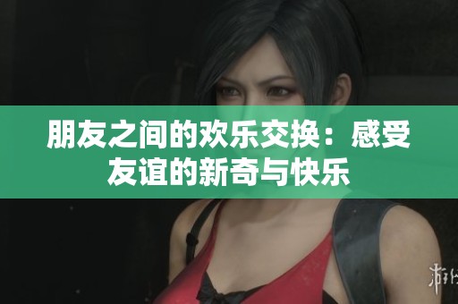 朋友之間的歡樂交換：感受友誼的新奇與快樂