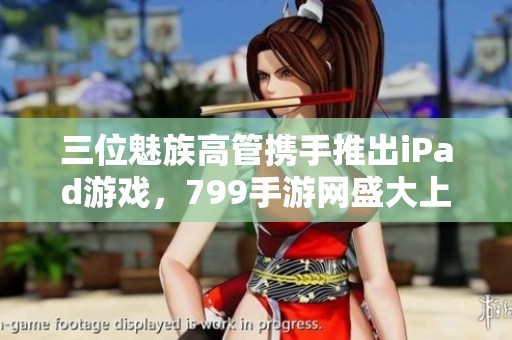 三位魅族高管攜手推出iPad游戲，799手游網(wǎng)盛大上線
