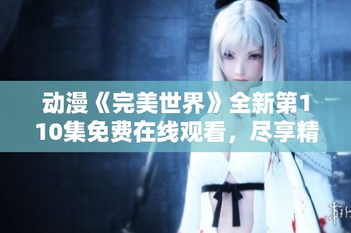 動漫《完美世界》全新第110集免費在線觀看，盡享精彩劇情與人物發(fā)展
