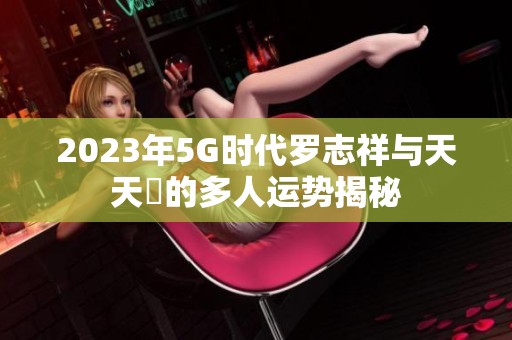 2023年5G時代羅志祥與天天奭的多人運(yùn)勢揭秘