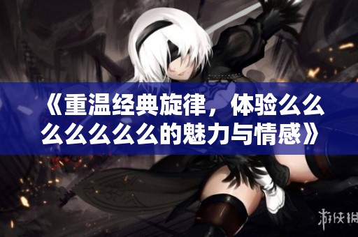 《重溫經(jīng)典旋律，體驗(yàn)么么么么么么么的魅力與情感》
